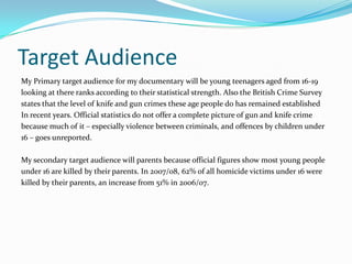 Target Audience
My Primary target audience for my documentary will be young teenagers aged from 16-19
looking at there ranks according to their statistical strength. Also the British Crime Survey
states that the level of knife and gun crimes these age people do has remained established
In recent years. Official statistics do not offer a complete picture of gun and knife crime
because much of it – especially violence between criminals, and offences by children under
16 – goes unreported.

My secondary target audience will parents because official figures show most young people
under 16 are killed by their parents. In 2007/08, 62% of all homicide victims under 16 were
killed by their parents, an increase from 51% in 2006/07.
 