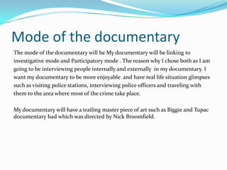 Mode of the documentary
The mode of the documentary will be My documentary will be linking to
investigative mode and Participatory mode . The reason why I chose both as I am
going to be interviewing people internally and externally in my documentary. I
want my documentary to be more enjoyable and have real life situation glimpses
such as visiting police stations, interviewing police officers and traveling with
them to the area where most of the crime take place.

My documentary will have a trailing master piece of art such as Biggie and Tupac
documentary had which was directed by Nick Broomfield.
 