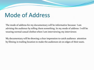 Mode of Address
The mode of address for my documentary will be informative because I am
advising the audience by telling them something. In my mode of address I will be
wearing normal casual clothes when I am interviewing my interviewer.

My documentary will be showing a clear impression to catch audience attention
by filming in trailing location to make the audiences sit on edges of their seats.
 