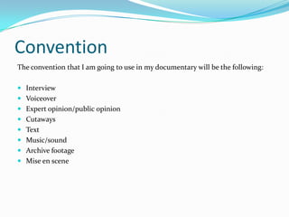 Convention
The convention that I am going to use in my documentary will be the following:

 Interview
 Voiceover
 Expert opinion/public opinion
 Cutaways
 Text
 Music/sound
 Archive footage
 Mise en scene
 