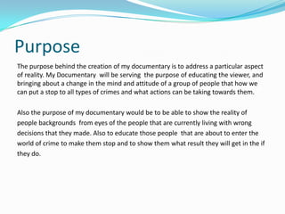 Purpose
The purpose behind the creation of my documentary is to address a particular aspect
of reality. My Documentary will be serving the purpose of educating the viewer, and
bringing about a change in the mind and attitude of a group of people that how we
can put a stop to all types of crimes and what actions can be taking towards them.

Also the purpose of my documentary would be to be able to show the reality of
people backgrounds from eyes of the people that are currently living with wrong
decisions that they made. Also to educate those people that are about to enter the
world of crime to make them stop and to show them what result they will get in the if
they do.
 