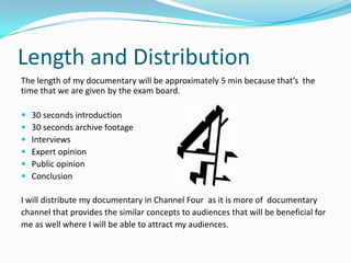 Length and Distribution
The length of my documentary will be approximately 5 min because that’s the
time that we are given by the exam board.

   30 seconds introduction
   30 seconds archive footage
   Interviews
   Expert opinion
   Public opinion
   Conclusion

I will distribute my documentary in Channel Four as it is more of documentary
channel that provides the similar concepts to audiences that will be beneficial for
me as well where I will be able to attract my audiences.
 