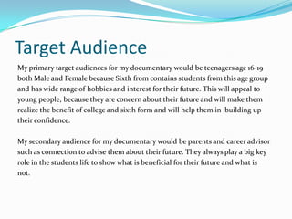 Target Audience
My primary target audiences for my documentary would be teenagers age 16-19
both Male and Female because Sixth from contains students from this age group
and has wide range of hobbies and interest for their future. This will appeal to
young people, because they are concern about their future and will make them
realize the benefit of college and sixth form and will help them in building up
their confidence.

My secondary audience for my documentary would be parents and career advisor
such as connection to advise them about their future. They always play a big key
role in the students life to show what is beneficial for their future and what is
not.
 