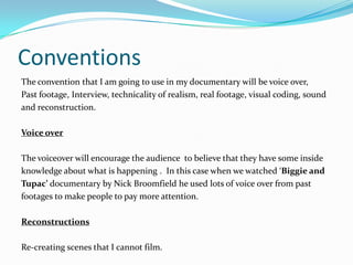 Conventions
The convention that I am going to use in my documentary will be voice over,
Past footage, Interview, technicality of realism, real footage, visual coding, sound
and reconstruction.

Voice over

The voiceover will encourage the audience to believe that they have some inside
knowledge about what is happening . In this case when we watched ‘Biggie and
Tupac’ documentary by Nick Broomfield he used lots of voice over from past
footages to make people to pay more attention.

Reconstructions

Re-creating scenes that I cannot film.
 