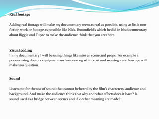 Real footage

Adding real footage will make my documentary seem as real as possible, using as little non-
fiction work or footage as possible like Nick. Broomfield's which he did in his documentary
about Biggie and Tupac to make the audience think that you are there.



Visual coding
In my documentary I will be using things like mise en scene and props. For example a
person using doctors equipment such as wearing white coat and wearing a stethoscope will
make you question.


Sound

Listen out for the use of sound that cannot be heard by the film's characters, audience and
background. And make the audience think that why and what effects does it have? Is
sound used as a bridge between scenes and if so what meaning are made?
 
