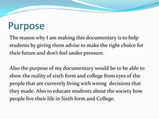 Purpose
The reason why I am making this documentary is to help
students by giving them advise to make the right choice for
their future and don’t feel under pressure.

Also the purpose of my documentary would be to be able to
show the reality of sixth form and college from eyes of the
people that are currently living with wrong decisions that
they made. Also to educate students about the society how
people live their life in Sixth form and College.
 