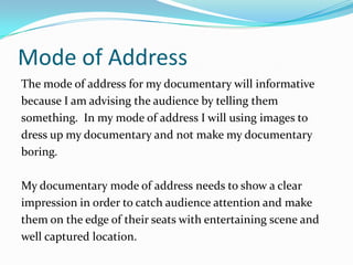 Mode of Address
The mode of address for my documentary will informative
because I am advising the audience by telling them
something. In my mode of address I will using images to
dress up my documentary and not make my documentary
boring.

My documentary mode of address needs to show a clear
impression in order to catch audience attention and make
them on the edge of their seats with entertaining scene and
well captured location.
 