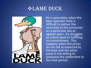 LAME DUCK
     He is speculator when the
     bear operator finds it
     difficult to deliver the
     securities to the consumer
     on a particular day as
     agreed upon , he struggles
     as a lame duck in fullfilling
     his commitment . This
     happens when the prices
     do not fall as expected by
     the bear and the other
     party is not willing to
     postpone the settlement to
     the next period.
 
