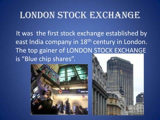 LONDON STOCK EXCHANGE
It was the first stock exchange established by
east India company in 18th century in London.
The top gainer of LONDON STOCK EXCHANGE
is “Blue chip shares”.
 