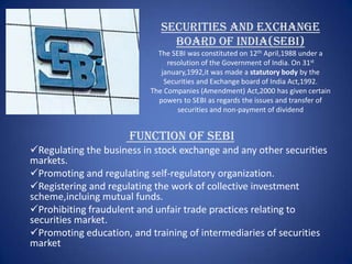 SECURITIES AND EXCHANGE
                                BOARD OF INDIA(SEBI)
                             The SEBI was constituted on 12th April,1988 under a
                                resolution of the Government of India. On 31st
                              january,1992,it was made a statutory body by the
                               Securities and Exchange board of India Act,1992.
                           The Companies (Amendment) Act,2000 has given certain
                             powers to SEBI as regards the issues and transfer of
                                   securities and non-payment of dividend


                      Function Of SEBI
Regulating the business in stock exchange and any other securities
markets.
Promoting and regulating self-regulatory organization.
Registering and regulating the work of collective investment
scheme,incluing mutual funds.
Prohibiting fraudulent and unfair trade practices relating to
securities market.
Promoting education, and training of intermediaries of securities
market
 