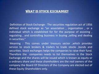 WHAT IS STOCK EXCHANGE?


 Definition of Stock Exchange : The securities regulation act of 1956
defined stock exchange as “an association , organization , or a
individual which is established for for the purpose of assisting ,
regulating , and controlling business in buying ,selling and dealing
in securities.”
 Meaning : This comes under treasury sector ,which provides
service to stock brokers & traders to trade stocks ,bonds and
securities. Stock exchanges helps the companies to raise their fund.
Therefore the companies needs to list themselves in the Stock
Exchange and the shares will be issued which is known as equity or
a ordinary share and these shareholders are the real owners of the
company the Board Of Directors of the Company are elected out of
these Equity Shareholders only.
 