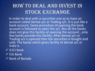 HOW TO DEAL AND INVEST IN
         STOCK EXCHANGE
  In order to deal with a securities one as to have an
  account called Demat a/c or Trading a/c. It is just like a
  bank account. Same procedure of opening the bank
  account is followed to open the a/c. But all the banks
  does not give this facility of opening the account , only
  few banks provide this facility. After demat a/c or
  Trading a/s is opened then the securities is bought and
  sold. The banks which gives facility of demat a/c in
  India is
 ICICI Bank
 Citi Bank
 Bank of Baroda
 