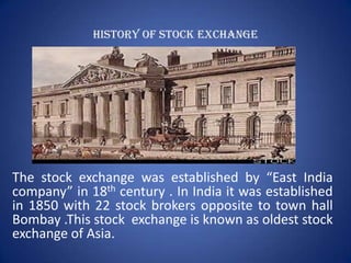 HISTORY OF STOCK EXCHANGE




The stock exchange was established by “East India
company” in 18th century . In India it was established
in 1850 with 22 stock brokers opposite to town hall
Bombay .This stock exchange is known as oldest stock
exchange of Asia.
 