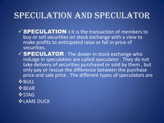 SPECULATION AND SPECULATOR
 SPECULATION : It is the transaction of members to
  buy or sell securities on stock exchange with a view to
  make profits to anticipated raise or fall in price of
  securities.
 SPECULATOR : The dealer in stock exchange who
  indulge in speculation are called speculator . They do not
  take delivery of securities purchased or sold by them , but
  only pay or rescue the difference between the purchase
  price and sale price . The different types of speculators are
BULL
BEAR
STAG
LAME DUCK
 