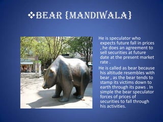 BEAR {MANDIWALA}

           He is speculator who
            expects future fall in prices
            , he does an agreement to
            sell securities at future
            date at the present market
            rate .
           He is called as bear because
            his altitude resembles with
            bear , as the bear tends to
            stamp its victims down to
            earth through its paws . In
            simple the bear speculator
            forces of prices of
            securities to fall through
            his activities.
 