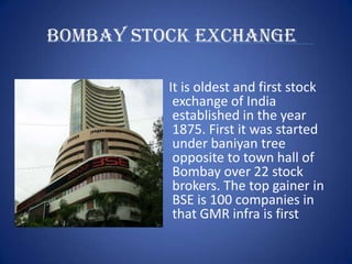 BOMBAY STOCK EXCHANGE

          It is oldest and first stock
           exchange of India
           established in the year
           1875. First it was started
           under baniyan tree
           opposite to town hall of
           Bombay over 22 stock
           brokers. The top gainer in
           BSE is 100 companies in
           that GMR infra is first
 