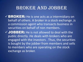 BROKER AND JOBBER
 BROKER: He is one acts as a intermidiary on
  behalf of others. A broker in a stock exchange ,is
  a commission agent who transacts business in
  securities on behalf of non members.
 JOBBER: He is not allowed to deal with the
  public directly .He deals with brokers who are
  engaged with the investors . Thus, the securities
  is bought by the jobber from members and sells
  to members who are operating on the stock
  exchange as broker.
 