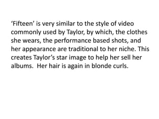 ‘Fifteen’ is very similar to the style of video
commonly used by Taylor, by which, the clothes
she wears, the performance based shots, and
her appearance are traditional to her niche. This
creates Taylor’s star image to help her sell her
albums. Her hair is again in blonde curls.
 