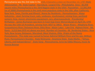 Pennsylvania was the 2nd state in the USA; it became a state on December 12, 1787.State
Abbreviation - PA State Capital - Harrisburg Largest City - Philadelphia Area - 46,058
square miles [Pennsylvania is the 33rd biggest state in the USA] Population - 12,281,054
(as of 2000) [Pennsylvania is the sixth most populous state in the USA, after California,
New York, Texas, Florida and Illinois] Name for Residents - Pennsylvanians Major
Industries - steel, farming (corn, oats, soybeans, mushrooms), mining (iron, portland
cement, lime, stone), electronics equipment, cars, pharmaceuticals  Presidential
Birthplace - James Buchanan was born in Cove Gap (near Mercersburg) on April 23, 1791
(he was the 15th US President, serving from 1857 to 1861)  Major Rivers - Allegheny River,
Susquehanna River, Delaware River, Ohio River Major Lakes - Lake Erie Highest Point - Mt.
Davis - 3,213 feet (979 m) above sea level Number of Counties - 66 Bordering States - New
York, New Jersey, Delaware, Maryland, West Virginia, Ohio Origin of the Name
Pennsylvania - This state was named to honor Admiral William Penn and his son, William
Penn, Pennsylvania's founder. State Nickname - Keystone State State Motto - "Virtue,
Liberty, and Independence" State Song - Pennsylvania, lyrics by Eddie Khoury, music by
Ronnie Bonner
 