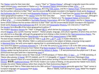 The Tibetan name for their land, Bod            means "Tibet" or "Tibetan Plateau", although it originally meant the central
region around Lhasa, now known in Tibetan as Ü. The Standard Tibetan pronunciation of Bod, [pʰøʔ˨ ˨ ˨ ], is
transcribedBhö in Tournadre Phonetic Transcription, Bö in the THDL system, and Poi in Tibetan Pinyin. Some scholars believe
the first written reference to Bod "Tibet" was the ancient Bautai people recorded in the Egyptian Greek works Periplus of
the Erythraean Sea (A.D. 1st cent.) and Geographia (Ptolemy, A.D. 2nd cent.),[5] itself from the Sanskrit form Bhauṭṭa of the
Indian geographical tradition.[6] The Tibetan name for their land, Bod          means "Tibet" or "Tibetan Plateau", although it
originally meant the central region around Lhasa, now known in Tibetan as Ü. The Standard Tibetan pronunciation
of Bod, [pʰøʔ˨ ˨ ˨ ], is transcribedBhö in Tournadre Phonetic Transcription, Bö in the THDL system, and Poi in Tibetan Pinyin.
Some scholars believe the first written reference to Bod "Tibet" was the ancient Bautai people recorded in the Egyptian
Greek works Periplus of the Erythraean Sea (A.D. 1st cent.) and Geographia (Ptolemy, A.D. 2nd cent.),[5] itself from
the Sanskrit form Bhauṭṭa of the Indian geographical tradition.[6]
The modern Mandarin exonym for "Tibet" is Zàngqū (藏区), which derives by metonymy from the Tsang region
around Shigatse, plus a prefix meaning "western". Tibetan people, language, and culture regardless of where they are from
are referred to as Zàng (藏), although the geographical term Xīzàng is often limited to the Tibet Autonomous Region. The
term Xīzàng was coined during the Qing Dynasty in the reign of the Jiaqing Emperor (1796–1820).
The best-known medieval Chinese name for Tibet is 吐蕃 (also 土蕃 or 土番); in modern Mandarin, this is
pronounced Tǔfān or Tǔbō. Whether Tǔbō is a valid pronunciation is the subject of debate, enjoying strong support
in Mainland China, but with some experts arguing that it is promoted purely for political reasons.[7]
This name first appears in Chinese characters as 土番 in the 7th-century (Li Tai) and as 吐蕃 in the 10th-century (Book of
Tang describing 608–609 emissaries from Tibetan King Namri Songtsen to Emperor Yang of Sui). In the Middle
Chinese spoken during that period, as reconstructed by William H. Baxter, 土番 was pronounced thuX-phjon and 吐蕃 was
pronounced thuX-pjon (with the X representing tone).[8]
Other pre-modern Chinese names for Tibet include 烏斯國 (wūsīguó, cf. Tibetan dbus, Ü, [wyʔ˨ ˨ ˨ ]), 烏斯藏 (wūsīzàng, cf.
Tibetan dbus-gtsang, Ü-Tsang), 圖伯特 (túbótè), and 唐古忒 (tánggǔtè, cf. Tangut).[7] American Tibetologist Elliot
Sperling has argued in favor of a recent tendency by some authors writing in Chinese to revive the term Túbótè (simplified
Chinese: 图伯特; traditional Chinese: 圖伯特) for modern use in place of Xīzàng, on the grounds that Túbótè more clearly
includes the entire Tibetan plateau rather than simply the Tibet Autonomous Region.[7]
The English word Tibet or Thibet dates back to the 18th century.[9] Historical linguists generally agree that "Tibet" names in
European languages are loanwords from Arabic                 Ṭībat or Tūbātt), itself deriving from Turkic Töbäd"The Heights"
(plural of töbän). [10]
 