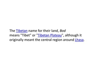 The Tibetan name for their land, Bod
means "Tibet" or "Tibetan Plateau", although it
originally meant the central region around Lhasa.
 