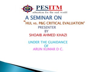 A SEMINAR ON
“HUL vs. P&G CRITICAL EVALUATION”
       PRESENTER
           BY
   SHOAIB AHMED KHAZI

  UNDER THE GUAIDANCE
          OF
    ARUN KUMAR D C.
 