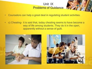 Unit IX
                         Problems of Guidance

• Counselors can help a great deal in regulating student activities.

• c) Cheating- it is said that, today cheating seems to have become a
               way of life among students. They do it in the open,
               apparently without a sense of guilt.
 