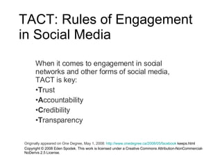 TACT: Rules of Engagement in Social Media ,[object Object],[object Object],[object Object],[object Object],[object Object],Originally appeared on One Degree, May 1, 2008:  http://www.onedegree.ca/2008/05/facebook  keeps.html Copyright © 2008 Eden Spodek. This work is licensed under a Creative Commons Attribution-NonCommercial-NoDerivs 2.5 License. 