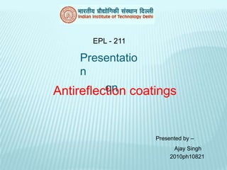 EPL - 211

     Presentatio
     n
          on
Antireflection coatings


                   Presented by –
                         Ajay Singh
                        2010ph10821
 