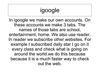 igoogle In igoogle we make our own accounts. On these accounts we make 3 tabs. The names of those tabs are school, entertainment, home. We also use reader. In reader we subscribe other websites. For example I subscribed daily star I go on it every class and check what is going on around the world.we do this because because it is a much faster way to check out the web. 