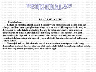 PENGENALAN BASIC PNEUMATIC   Pendahuluan Sistem Pneumatik adalah sistem bendalir yang menggunakan udara atau gas sebagai medium untuk penghantaran isyarat dan kuasa. Sitem pneumatic banyak digunakan di industri dalam bidang-bidang kawalan automatik, mesin-mesin pengeluaran automatik ataupun dalam bidang automasi kos rendah (low cost automation). Ia digunakan samaada secara berasingan atau digunakan secara combinasi dalam sistem lain seperti system elektrik dan atau sistem hidraulik satu sistem hybrid. Semenjak tahun 1960 alat-alat atau komponen-komponen pneumatic yang dinamakan alat-alat fluidics ataupun alat berbendalir telah banyak digunakan untuk membuat keputusan (decision) atau untuk litar logik.   