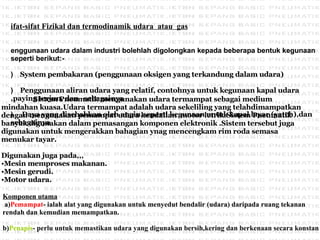 Sifat-sifat Fizikal dan termodinamik udara  atau  gas   Penggunaan udara dalam industri bolehlah digolongkan kepada beberapa bentuk kegunaan seperti berikut:- a)      System pembakaran (penggunaan oksigen yang terkandung dalam udara) b)      Penggunaan aliran udara yang relatif, contohnya untuk kegunaan kapal udara ,paying terjun, dan  sebagainya c)       Daya yang disebabkan oleh angin,seperti kegunaan untuk kapal layar (yatch),dan sebagainya   Komponen utama   a) Pemampat - ialah alat yang digunakan untuk menyedut bendalir (udara) daripada ruang tekanan rendah dan kemudian memampatkan.   b) Penapis - perlu untuk memastikan udara yang digunakan bersih,kering dan berkenaan secara konstan   Sistem Pneumatik mengunakan udara termampat sebagai medium mindahan kuasa.Udara termampat adalah udara sekeliling yang telahdimampatkan  dengan mengunakan pemampat udara kendalian  motor letrik.Sistem Pneumatik  banyak digunakan dalam pemasangan komponen elektronik .Sistem tersebut juga  digunakan untuk mengerakkan bahagian ynag mencengkam rim roda semasa  menukar tayar. Digunakan juga pada,,, Mesin memproses makanan. Mesin gerudi. Motor udara. 