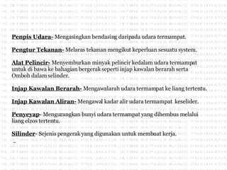 Penpis Udara-  Mengasingkan bendasing daripada udara termampat.  Pengtur Tekanan-  Melaras tekanan mengikut keperluan sesuatu system.  Alat Pelincir-  Menyemburkan minyak pelincir kedalam udara termampat untuk di bawa ke bahagian bergerak seperti injap kawalan berarah serta  Omboh dalam selinder. Injap Kawalan Berarah-  Mengawalarah udara termampat ke liang tertentu. Injap Kawalan Aliran-  Mengawal kadar alir udara termampat  keselider. Penyeyap - Mengurangkan bunyi udara termampat yang dihembus melalui liang elzos tertentu. Silinder - Sejenis pengerak yang digunakan untuk membuat kerja.  