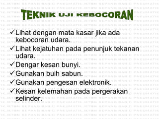 Lihat dengan mata kasar jika ada kebocoran udara. Lihat kejatuhan pada penunjuk tekanan udara. Dengar kesan bunyi. Gunakan buih sabun. Gunakan pengesan elektronik. Kesan kelemahan pada pergerakan selinder. TEKNIK UJI KEBOCORAN 