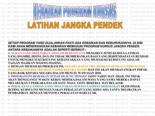 KEBAIKAN PROGRAM KURSUS LATIHAN JANGKA PENDEK SETIAP PROGRAM YANG DIJALANKAN PASTI ADA KEBAIKAN DAN KEBURUKANNYA. DI SINI KAMI AKAN MENERANGKAN KEBAIKAN MEMASUKI PROGRAM KURSUS JANGKA PENDEK. ANTARA KEBAIKANNYA ADALAH SEPERTI BERIKUT:- YURAN YANG DIKENAKAN ADALAH BERPATUTAN  MENGIKUT JENIS KURSUS LATIHAN YANG DIAMBIL DISINI, DAN INI TIDAK MEMBEBANKAN BAGI YANG BERPENDAPATAN RENDAH UNTUK MENGIKUTI KURSUS INI. KEBANYAKKAN YANG MEMASUKI KURSUS INI ADALAH TAJAAN MAJIKAN MASING-MASING. DENGAN MEMASUKI PROGRAM INI,  NEGARA DAPAT MELAHIRKAN DENGAN LEBIH RAMAI PEKERJA-PEKERJA SEPARUH MAHIR KEPADA MAHIR  DAN INI AKAN MENDATANGKAN IMPAK YANG BAIK KEPADA NEGARA DALAM MENUJU WAWASAN 2020. PROGRAM INI DIADAKAN SETIAP HUJUNG MINGGU  IAITU SABTU DAN AHAD, INI TIDAK AKAN MENGGANGU WAKTU KERJA MEREKA.DALAM MASA YANG SAMA MEREKA DAPAT MELAKUKAN 2 PERKARA DALAM SATU MASA  IAITU BEKERJA  DAN BELAJAR. PERALATAN LATIHAN YANG DIGUNAKAN SEMASA LATIHAN DISEDIAKAN  OLEH PIHAK IKTBNS. KURSUS INI MENGGUNAKAN PERALATAN YANG SEDIA ADA TANPA MELIBATKAN PEMBAZIRAN  DENGAN MENYEWA PERALATAN DARI LUAR. 