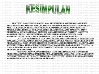 APA YANG DAPAT KAMI SIMPULKAN SEPANJANG KAMI MENGHASILKAN TUGASAN INI IALAH KITA HARUSLAH MEMPERTINGKATKAN KEMAHIRAN WALAU APA JUA KEADAAN SEKALIPUN KERANA KEMAHIRAN ITU SANGAT PENTING APABILA KITA HENDAK MELANGKAH KE ALAM PEKERJAAN. MASA ITU AMAT BERHARGA, KITA HARUSLAH MENGISI MASA ITU DENGAN AKTIVITI-AKTIVITI YANG BERFAEDAH SEPERTI MENGIKUTI KURSUS JANGKA PENDEK BAGI MEMPERTINGKATKAN ILMU KEMAHIRAN DALAM SESUATU BIDANG. LATIHAN KEMAHIRAN DAN VOKASIONAL MEMANG BANYAK TERDAPAT DI MALAYSIA TERUTAMANYA PROGRAM KURSUS JANGKA PENDEK PENGURUSAN DAN PENTADBIRAN JUGA CUKUP STRATEGI BAGI MENARIK LEBIH RAMAI LAGI PELATIH MENGIKUTINYA, TERLALU BANYAK KAEDAH YANG KITA DAPAT. OLEH ITU, USAHA DALAM PEMBELAJARAN AMAT PENTING UNTUK MASA DEPAN AGAR DAPAT PEKERJAAN YANG BAIK. KESIMPULANNYA, DARI HARI KE HARI KITA HARUSLAH MENGIKUTI PERKEMBANGAN SEMASA BAIK DARI SURAT KHABAR, MAJALAH , MEDIA ATAUPUN INTERNET SUPAYA KITA DAPAT MENGETAHUI TENTANG KURSUS JANGKA PENDEK YANG DIJALANKAN DARI SEMASA KE SEMASA. KESIMPULAN 
