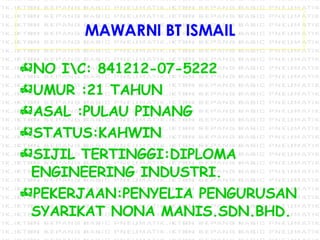 MAWARNI BT ISMAIL NO I\C: 841212-07-5222 UMUR :21 TAHUN  ASAL :PULAU PINANG STATUS:KAHWIN SIJIL TERTINGGI:DIPLOMA ENGINEERING INDUSTRI. PEKERJAAN:PENYELIA PENGURUSAN SYARIKAT NONA MANIS.SDN.BHD. 