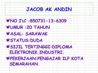 JACOB AK ANDIN NO I\C :850731-13-6309 UMUR :20 TAHUN ASAL: SARAWAK  STATUS:DUDA SIJIL TERTINGGI:DIPLOMA ELEKTRONIK INDUSTRI. PEKERJAAN:PENGAJAR ILP KOTA SEMARAHAN . 