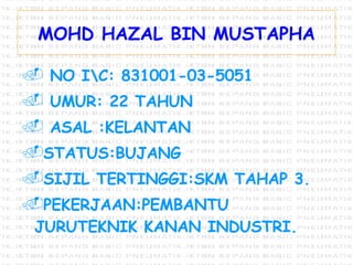 MOHD HAZAL BIN MUSTAPHA NO I\C: 831001-03-5051 UMUR: 22 TAHUN ASAL :KELANTAN STATUS:BUJANG SIJIL TERTINGGI:SKM TAHAP 3. PEKERJAAN:PEMBANTU JURUTEKNIK KANAN INDUSTRI. 