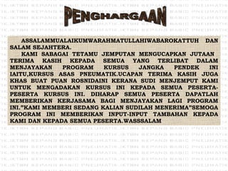 PENGHARGAAN ASSALAMMUALAIKUMWARAHMATULLAHIWABAROKATTUH DAN SALAM SEJAHTERA. KAMI SABAGAI TETAMU JEMPUTAN MENGUCAPKAN JUTAAN  TERIMA KASIH KEPADA SEMUA YANG TERLIBAT DALAM MENJAYAKAN PROGRAM KURSUS JANGKA PENDEK INI IAITU,KURSUS ASAS PNEUMATIK.UCAPAN TERIMA KASIH JUGA KHAS BUAT PUAN ROSNIDAINI KERANA SUDI MENJEMPUT KAMI UNTUK MENGADAKAN KURSUS INI KEPADA SEMUA PESERTA-PESERTA KURSUS INI. DIHARAP SEMUA PESERTA DAPATLAH MEMBERIKAN KERJASAMA BAGI MENJAYAKAN LAGI PROGRAM INI.”KAMI MEMBERI SEDANG KALIAN SUDILAH MENERIMA”SEMOGA PROGRAM INI MEMBERIKAN INPUT-INPUT TAMBAHAN KEPADA KAMI DAN KEPADA SEMUA PESERTA.WASSSALAM 