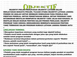 OBJEKTIF PROJEK MERUPAKAN OBJEKTIF LATIHAN DALAM MENJAYAKAN SESUATU PROJEK. TUJUAN UTAMA OBJEKTIF LATIHAN JANGKA PENDEK INI ADALAH UNTUK MEMBAIKI KEBOLEHAN PARA PEKERJA DAN PRESTASI PEKERJA. UNTUK PENGETAHUAN SEMUA, SETIAP PROGRAM YANG DITAWARKAN MESTILAH MEMPUNYAI OBJEKTIF YANG JELAS DAN KHUSUS. IA MESTILAH BOLEH DIUKUR PENTING DALAM PROSES PENILAIAN. OBJEKTIF PROGRAM YANG UNGGUL MENGANDUNGI BEBERAPA BAHAGIAN PENTING YANG TERMASUK DALAM PROGRAM KURSUS LATIHAN JANGKA PENDEK IAITU :- a)KELAKUAN TERMINAL Merupakan keperluan minimum yang mutlak bagi objektif latihan Pelatih mesti boleh memberitahu dengan jelas apa yang boleh dilakukan setelah tamat program tersebut Kelakuan terminal dinyatakan dalam perkatan-perkatan seperti: “Diakhir khusus, pelatih mesti boleh”….. Guna perkataan yang boleh mengeluarkan hasil yang boleh di perhatikan dan di kira seperti “kenal pasti”, “senaraikan”, dan “tunjuk ajar” b)PIAWAI YANG INGIN DICAPAI Pelatih yang telah mengikuti program kursus latihan jangka pendek ini mestilah membuktikan pada majikan apa yang  mereka pelajari, dapat mereka praktikan di tempat kerja.   OBJEKTIF 