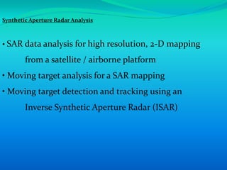 Synthetic Aperture Radar Analysis



• SAR data analysis for high resolution, 2-D mapping

        from a satellite / airborne platform
• Moving target analysis for a SAR mapping
• Moving target detection and tracking using an
        Inverse Synthetic Aperture Radar (ISAR)
 