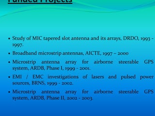 Funded Projects


 Study of MIC tapered slot antenna and its arrays, DRDO, 1993 -
 1997.
 Broadband microstrip antennas, AICTE, 1997 – 2000
 Microstrip antenna array for airborne         steerable   GPS
 system, ARDB, Phase I, 1999 - 2001.
 EMI / EMC investigations of lasers and pulsed power
 sources, BRNS, 1999 - 2002.
 Microstrip antenna array for airborne         steerable   GPS
 system, ARDB, Phase II, 2002 - 2003.
 