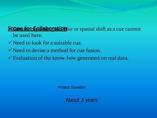 Scope for Collaboration or spatial shift as a cue cannot
 Commonly attempted blur
  be used here.
 Need to look for a suitable cue.
 Need to devise a method for cue fusion.
 Evaluation of the know-how generated on real data.




                     Project Duration


                         About 3 years
 