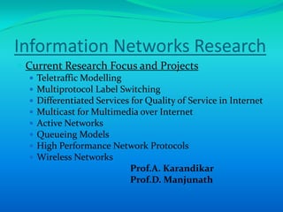 Information Networks Research
 Current Research Focus and Projects
     Teletraffic Modelling
     Multiprotocol Label Switching
     Differentiated Services for Quality of Service in Internet
     Multicast for Multimedia over Internet
     Active Networks
     Queueing Models
     High Performance Network Protocols
     Wireless Networks
                              Prof.A. Karandikar
                              Prof.D. Manjunath
 