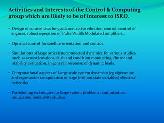Activities and Interests of the Control & Computing
group which are likely to be of interest to ISRO.

• Design of control laws for guidance, active vibration control, control of
  engines, robust operation of Pulse Width Modulated amplifiers.

• Optimal control for satellite orientation and control.

• Simulations of large order interconnected dynamics for various studies
  such as sensor locations, fault and condition monitoring, flutter and
  stability evaluation, in general, response of dynamic loads.

• Computational aspects of Large scale system dynamics (eg eigenvalue
  and eigenvector computation of large (million state variables) electrical
  networks

• Partitioning techniques for large system problems : optimization,
  simulation, sensitivity studies.
 