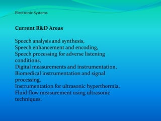 Electronic Systems


Current R&D Areas

Speech analysis and synthesis,
Speech enhancement and encoding,
Speech processing for adverse listening
conditions,
Digital measurements and instrumentation,
Biomedical instrumentation and signal
processing,
Instrumentation for ultrasonic hyperthermia,
Fluid flow measurement using ultrasonic
techniques.
 