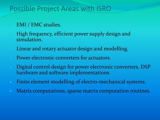 Possible Project Areas with ISRO
  EMI / EMC studies.
  High frequency, efficient power supply design and
  simulation.
  Linear and rotary actuator design and modelling.
  Power electronic converters for actuators.
  Digital control design for power electronic converters, DSP
  hardware and software implementations.
  Finite element modelling of electro-mechanical systems.
  Matrix computations, sparse matrix computation routines.
 