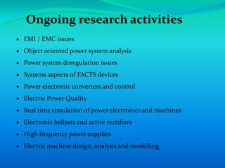 Ongoing research activities
EMI / EMC issues
Object oriented power system analysis
Power system deregulation issues
Systems aspects of FACTS devices
Power electronic converters and control
Electric Power Quality
Real time simulation of power electronics and machines
Electronic ballasts and active rectifiers
High frequency power supplies
Electric machine design, analysis and modelling
 