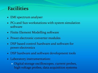 Facilities
 EMI spectrum analyser
 PCs and Sun workstations with system simulation
 software
 Finite Element Modelling software
 Power electronic converter modules
 DSP based control hardware and software for
 power electronics
 DSP hardware and software development tools
 Laboratory instrumentation:
   Digital storage oscilloscopes, current probes,
   high voltage probes, data acquisition systems
 